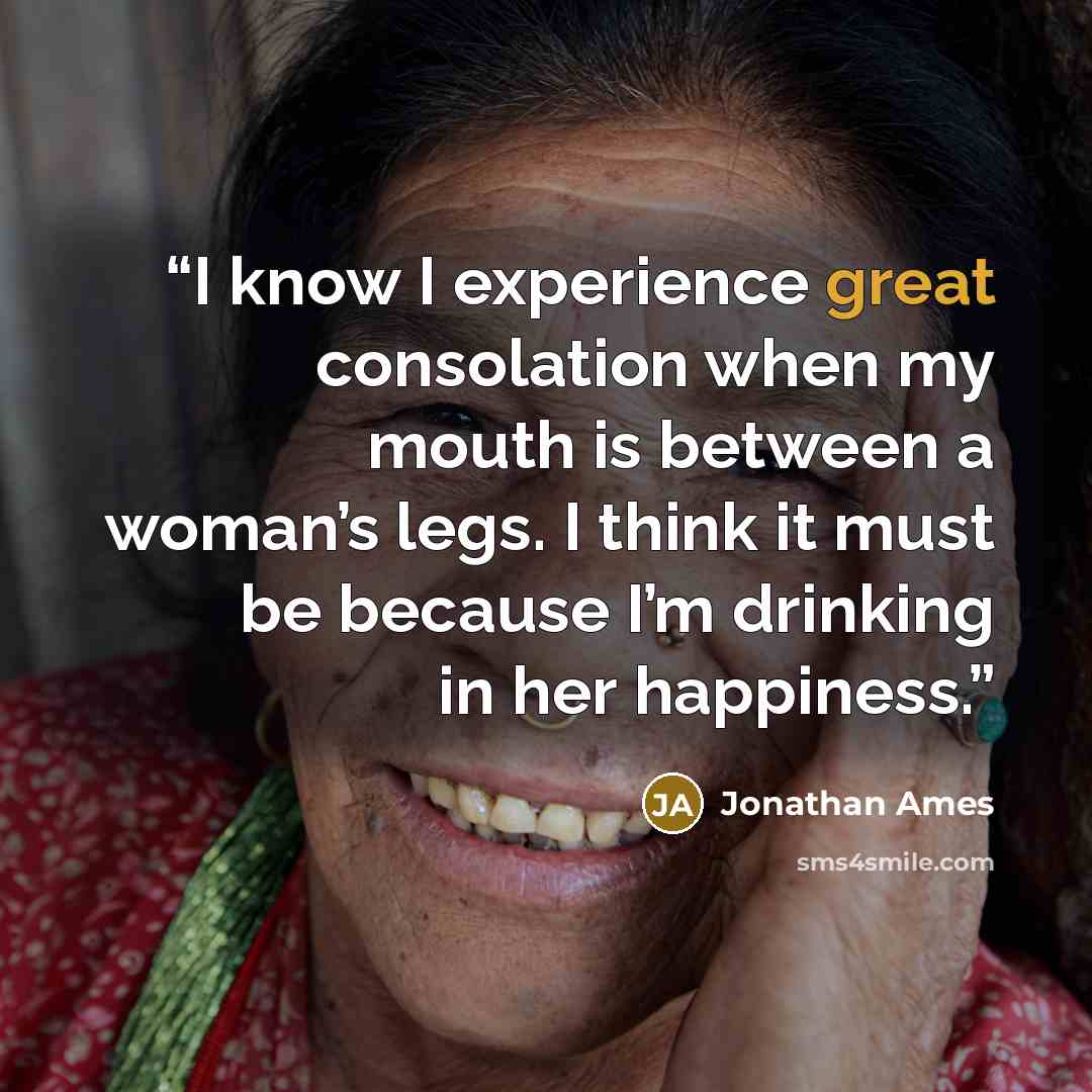“I know I experience great consolation when my mouth is between a woman’s legs. I think it must be because I’m drinking in her happiness.” quote by Jonathan Ames