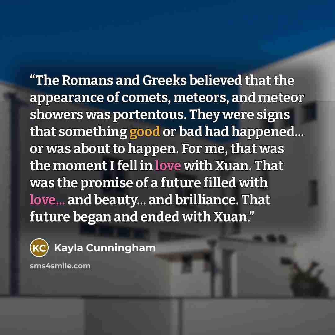 “The Romans and Greeks believed that the appearance of comets, meteors, and meteor showers was portentous. They were signs that something good or bad had happened... or was about to happen. For me, that was the moment I fell in love with Xuan. That was the promise of a future filled with love…” quote by Kayla Cunningham