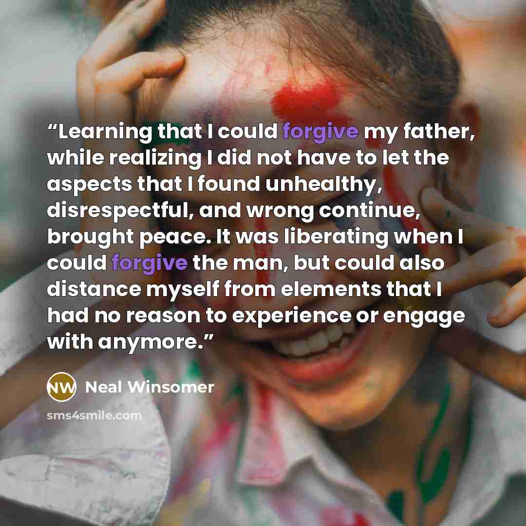 “Learning that I could forgive my father, while realizing I did not have to let the aspects that I found unhealthy, disrespectful, and wrong continue, brought peace. It was liberating when I could forgive the man, but could also distance myself from elements that I had no reason to experience or…” quote by Neal Winsomer