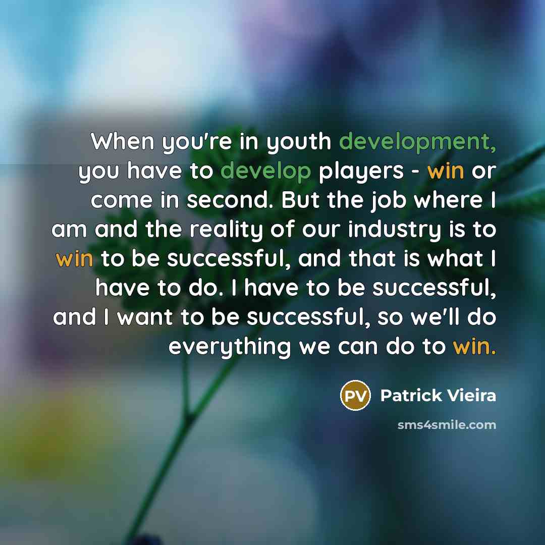 “When you're in youth development, you have to develop players - win or come in second. But the job where I am and the reality of our industry is to win to be successful, and that is what I have to do. I have to be successful, and I want to be successful, so we'll do everything we can do to win.” quote by Patrick Vieira