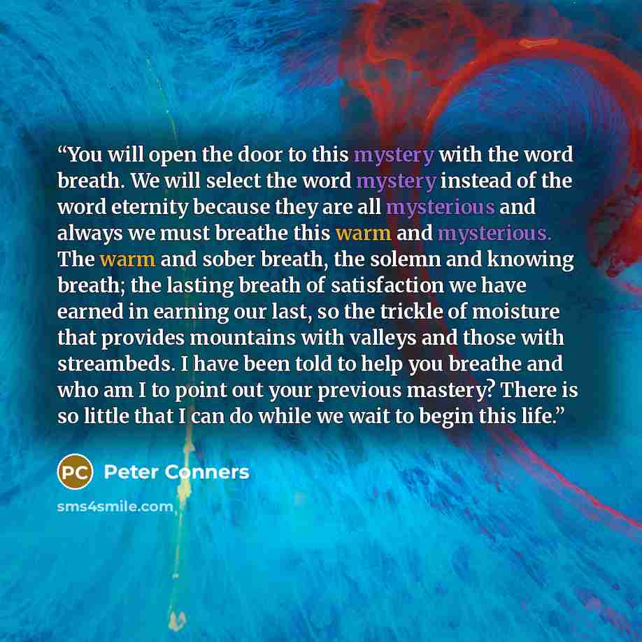 “You will open the door to this mystery with the word breath. We will select the word mystery instead of the word eternity because they are all mysterious and always we must breathe this warm and mysterious. The warm and sober breath, the solemn and knowing breath; the lasting breath of…” quote by Peter Conners