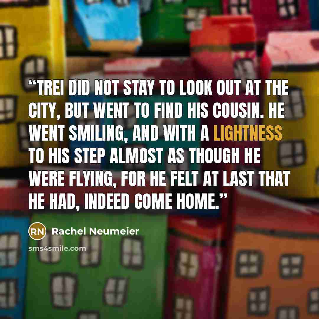 “Trei did not stay to look out at the city, but went to find his cousin. He went smiling, and with a lightness to his step almost as though he were flying, for he felt at last that he had, indeed come home.” quote by Rachel Neumeier