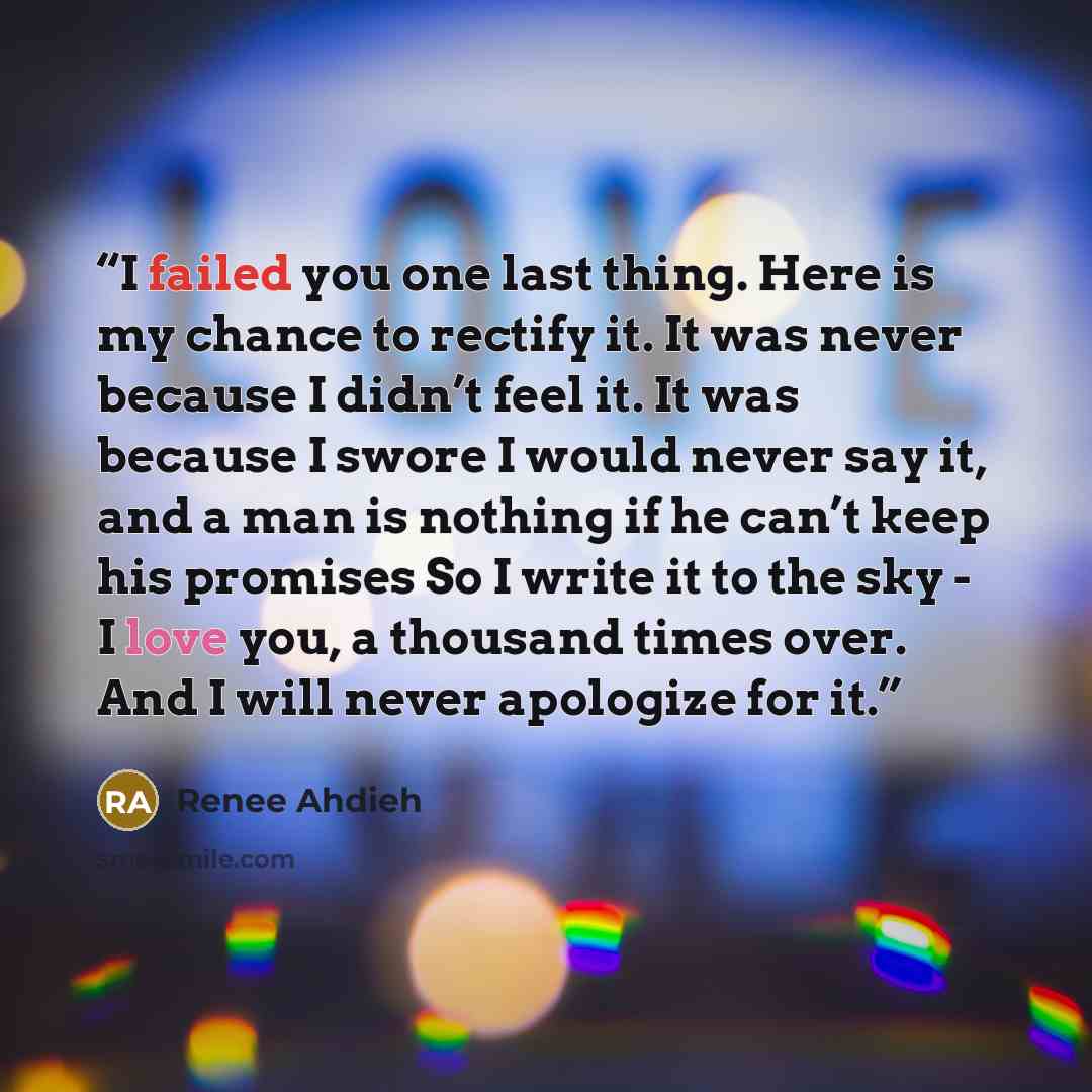 “I failed you one last thing. Here is my chance to rectify it. It was never because I didn’t feel it. It was because I swore I would never say it, and a man is nothing if he can’t keep his promises So I write it to the sky - I love you, a thousand times over. And I will never apologize for it.” quote by Renee Ahdieh