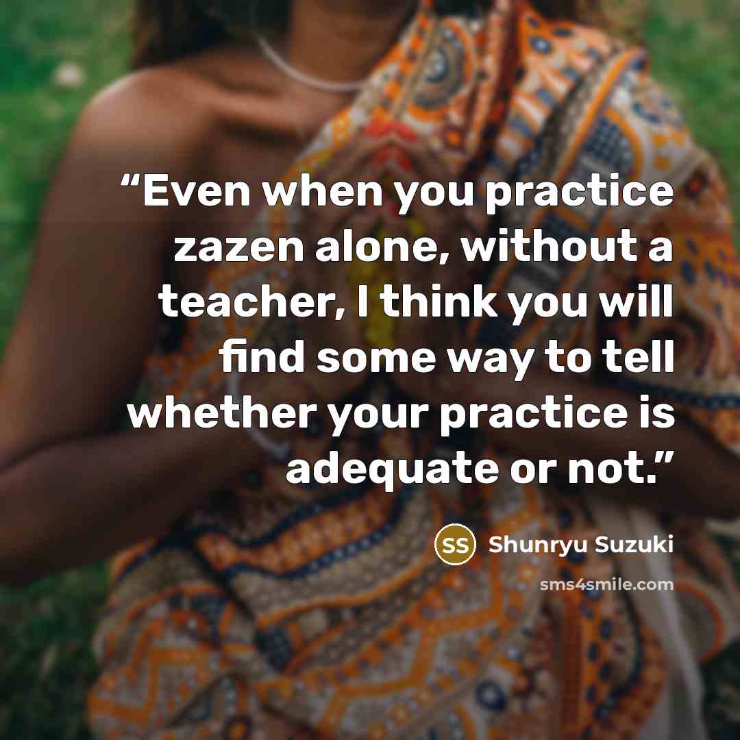 “Even when you practice zazen alone, without a teacher, I think you will find some way to tell whether your practice is adequate or not.” quote by Shunryu Suzuki
