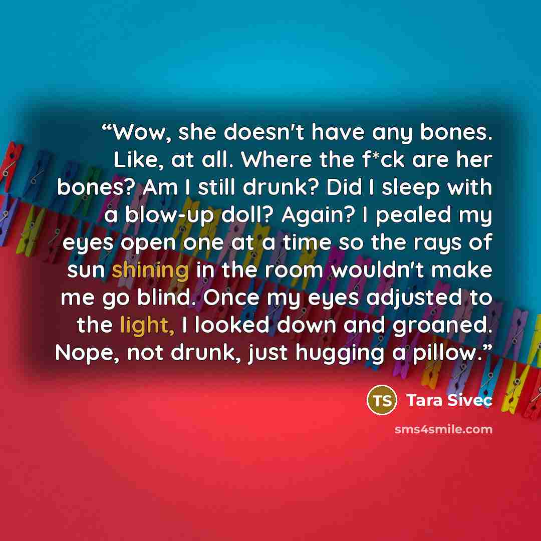 “Wow, she doesn't have any bones. Like, at all. Where the f*ck are her bones? Am I still drunk? Did I sleep with a blow-up doll? Again? I pealed my eyes open one at a time so the rays of sun shining in the room wouldn't make me go blind. Once my eyes adjusted to the light, I looked down and…” quote by Tara Sivec