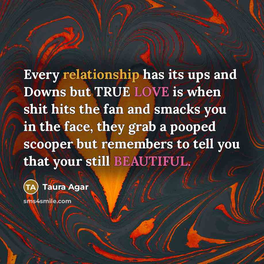 “Every relationship has its ups and Downs but TRUE LOVE is when shit hits the fan and smacks you in the face, they grab a pooped scooper but remembers to tell you that your still BEAUTIFUL.” quote by Taura Agar