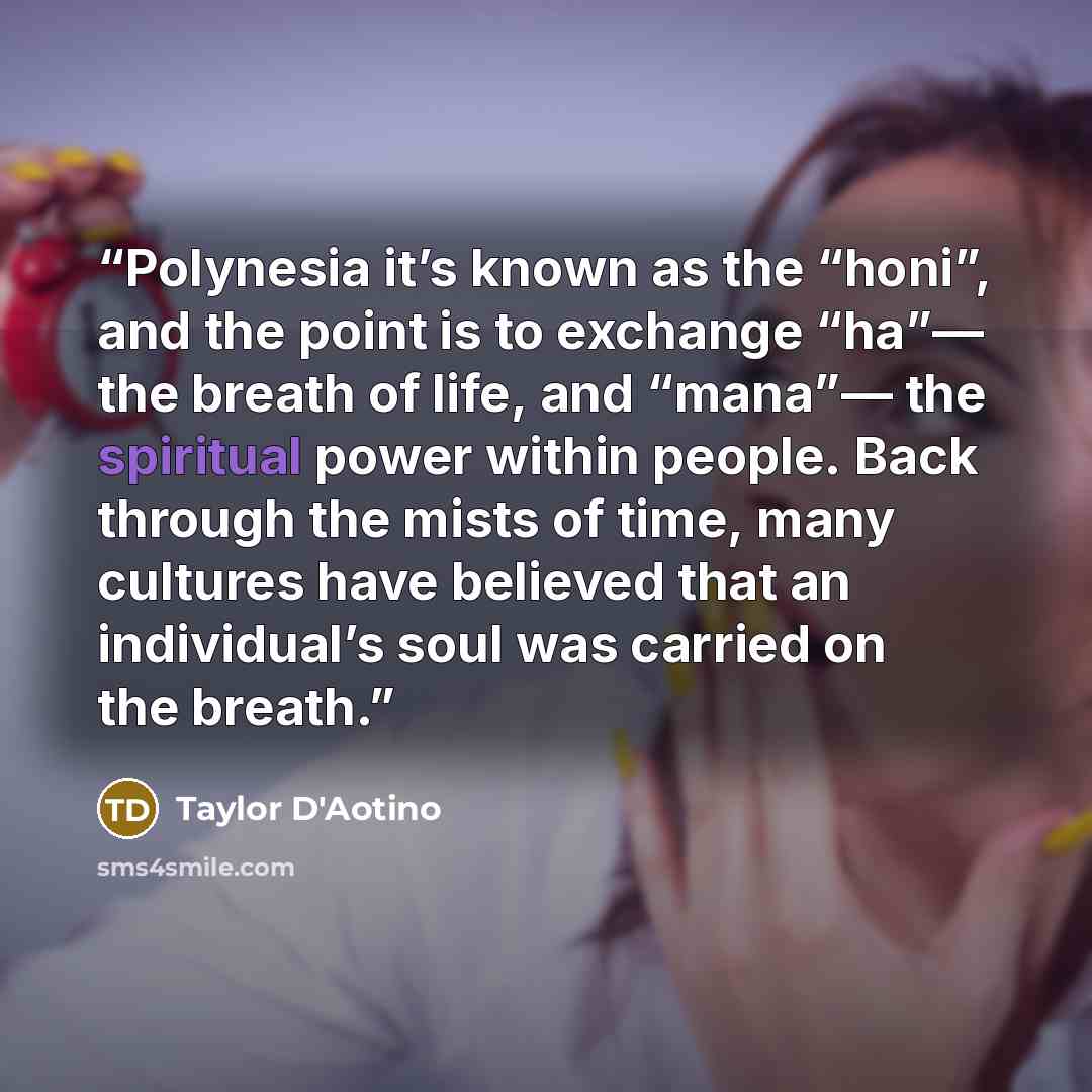 “Polynesia it’s known as the “honi”, and the point is to exchange “ha”— the breath of life, and “mana”— the spiritual power within people. Back through the mists of time, many cultures have believed that an individual’s soul was carried on the breath.” quote by Taylor D'Aotino