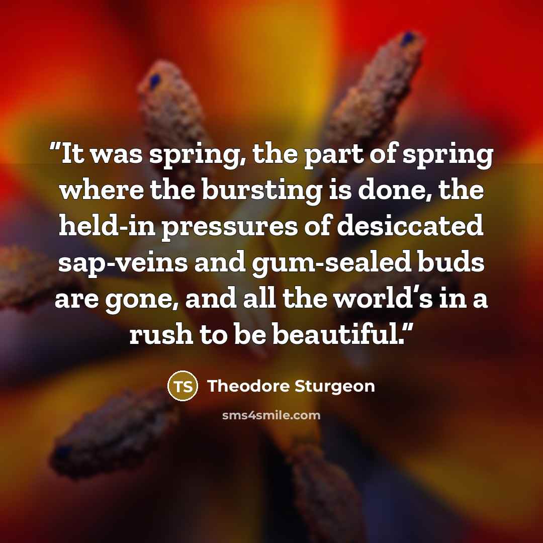 “It was spring, the part of spring where the bursting is done, the held-in pressures of desiccated sap-veins and gum-sealed buds are gone, and all the world’s in a rush to be beautiful.” quote by Theodore Sturgeon