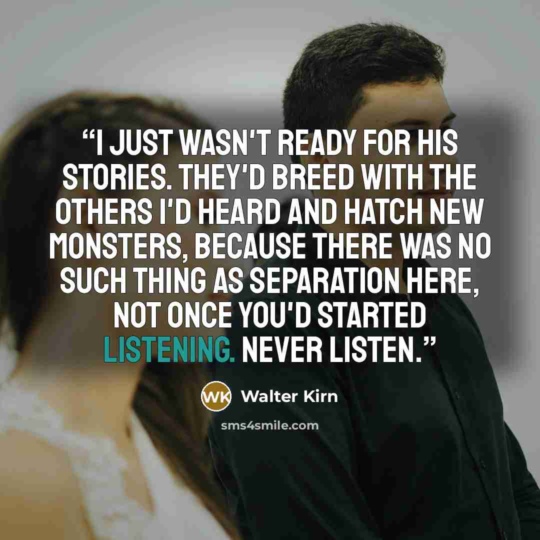 “I just wasn't ready for his stories. They'd breed with the others I'd heard and hatch new monsters, because there was no such thing as separation here, not once you'd started listening. Never listen.” quote by Walter Kirn