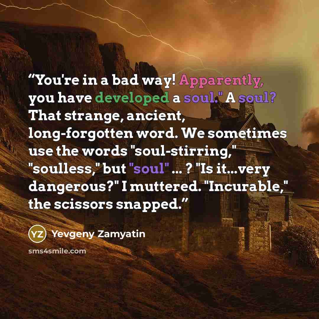 “You're in a bad way! Apparently, you have developed a soul." A soul? That strange, ancient, long-forgotten word. We sometimes use the words "soul-stirring," "soulless," but "soul" ... ? "Is it...very dangerous?" I muttered. "Incurable," the scissors snapped.” quote by Yevgeny Zamyatin