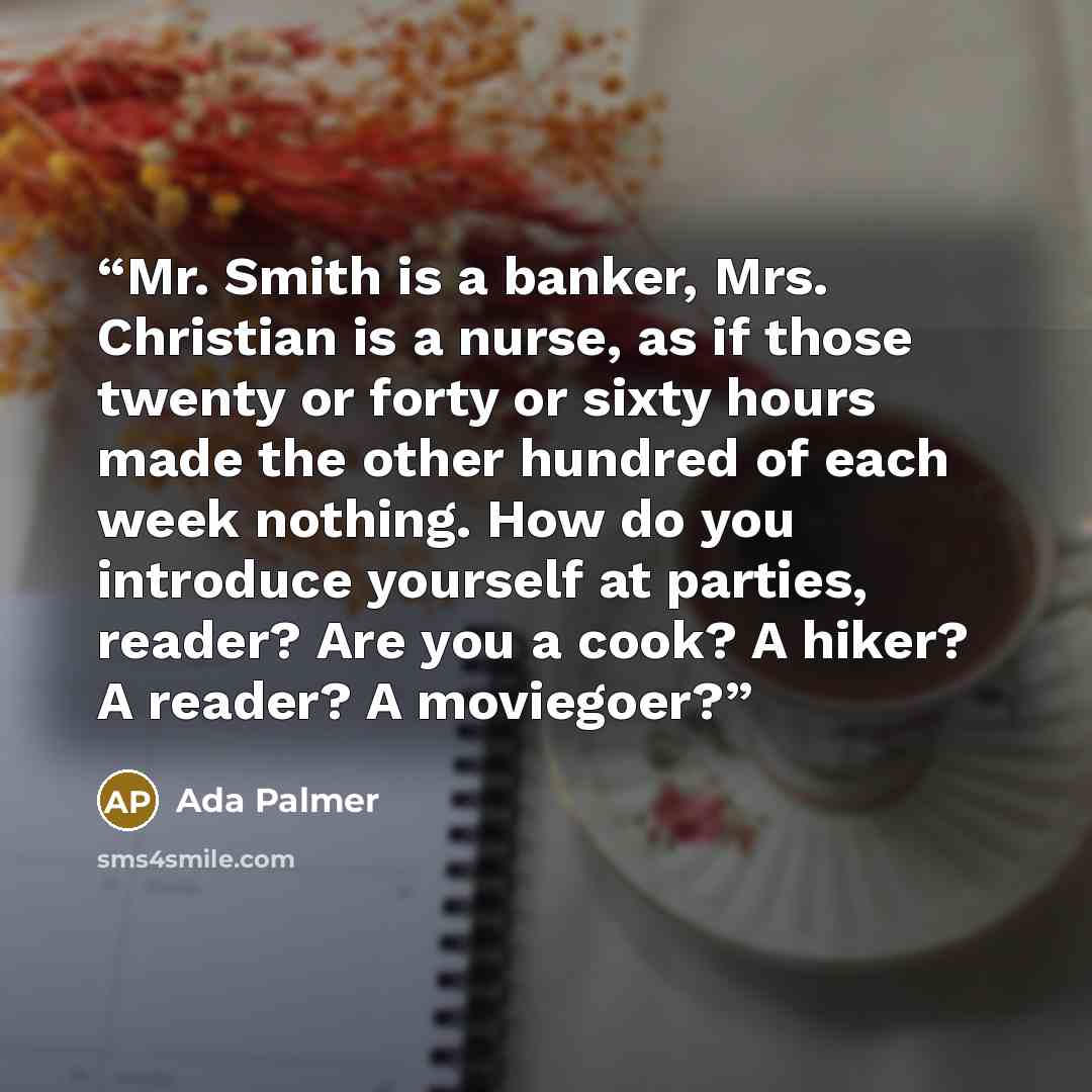 “Mr. Smith is a banker, Mrs. Christian is a nurse, as if those twenty or forty or sixty hours made the other hundred of each week nothing. How do you introduce yourself at parties, reader? Are you a cook? A hiker? A reader? A moviegoer?” quote by Ada Palmer