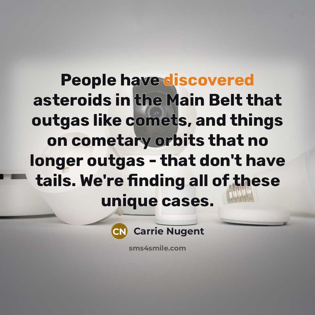 “People have discovered asteroids in the Main Belt that outgas like comets, and things on cometary orbits that no longer outgas - that don't have tails. We're finding all of these unique cases.” quote by Carrie Nugent