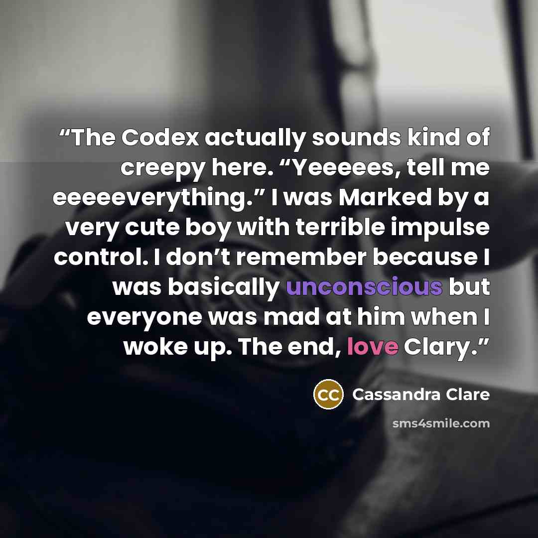 “The Codex actually sounds kind of creepy here. “Yeeeees, tell me eeeeeverything.” I was Marked by a very cute boy with terrible impulse control. I don’t remember because I was basically unconscious but everyone was mad at him when I woke up. The end, love Clary.” quote by Cassandra Clare
