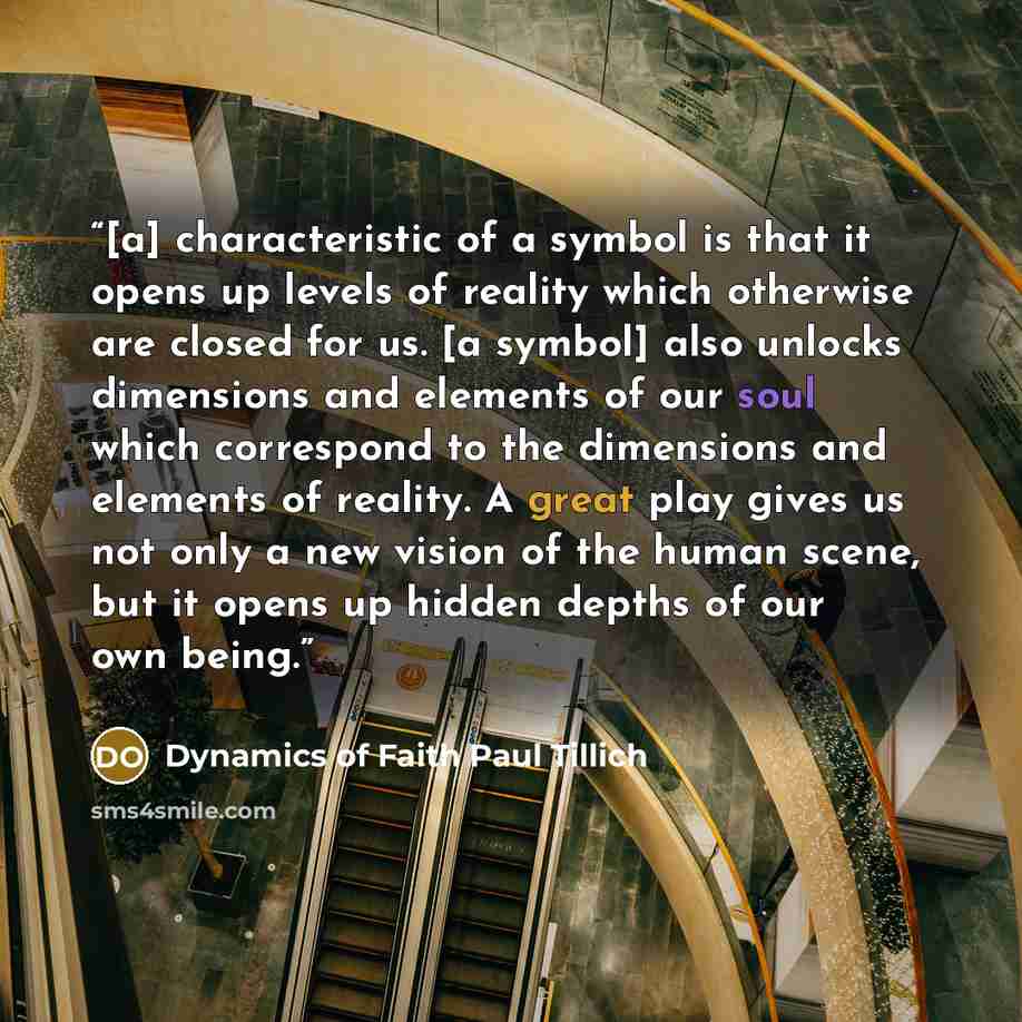 “[a] characteristic of a symbol is that it opens up levels of reality which otherwise are closed for us. [a symbol] also unlocks dimensions and elements of our soul which correspond to the dimensions and elements of reality. A great play gives us not only a new vision of the human scene, but it…” quote by Dynamics of Faith Paul Tillich
