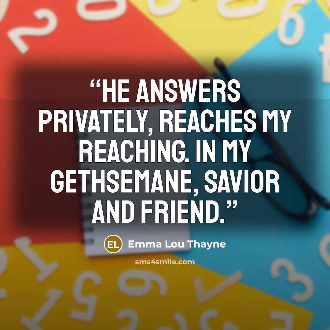 “He answers privately, reaches my reaching. In my Gethsemane, Savior and Friend.” quote by Emma Lou Thayne