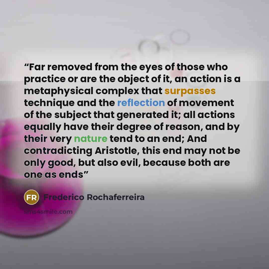 “Far removed from the eyes of those who practice or are the object of it, an action is a metaphysical complex that surpasses technique and the reflection of movement of the subject that generated it; all actions equally have their degree of reason, and by their very nature tend to an end; And…” quote by Frederico Rochaferreira