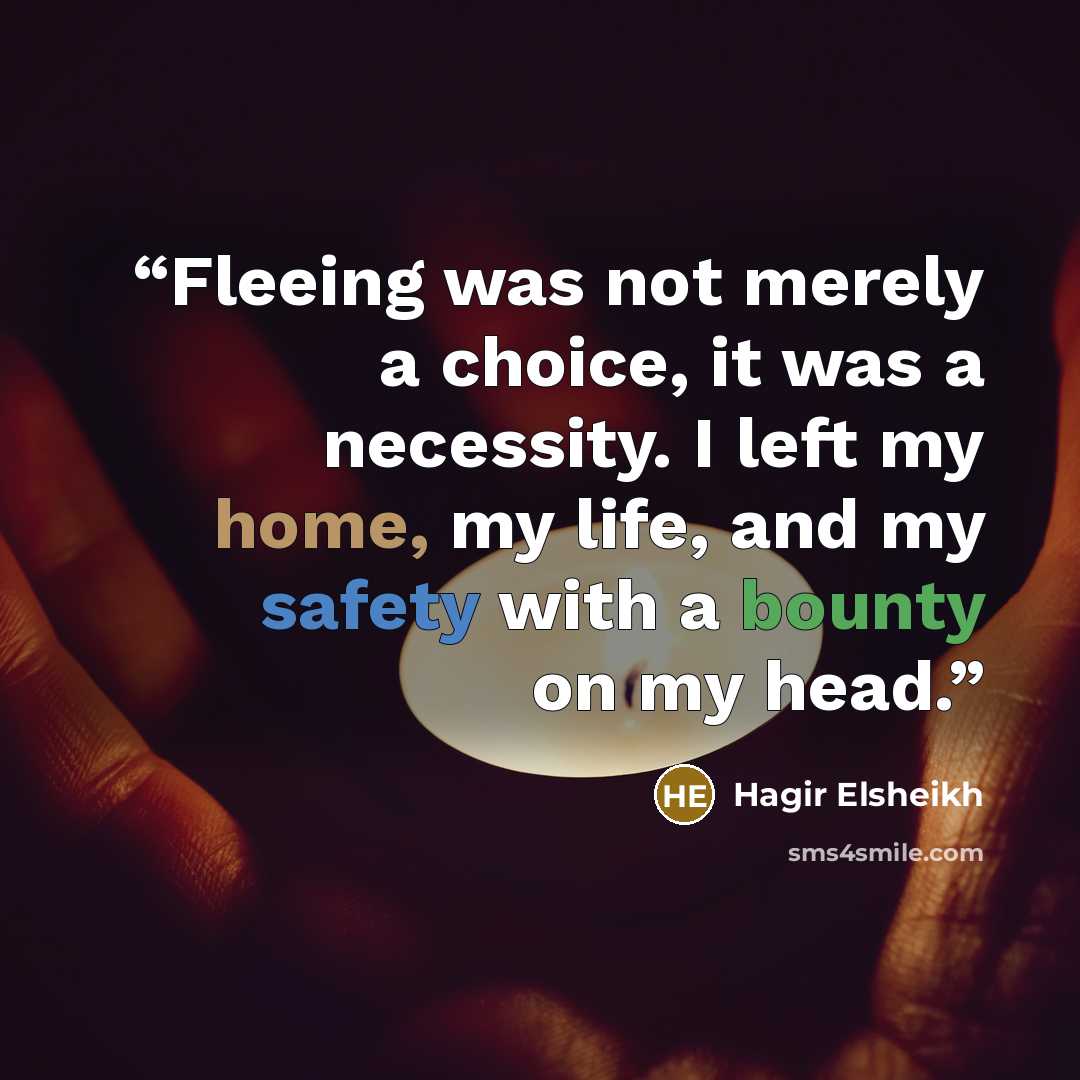 “Fleeing was not merely a choice, it was a necessity. I left my home, my life, and my safety with a bounty on my head.” quote by Hagir Elsheikh