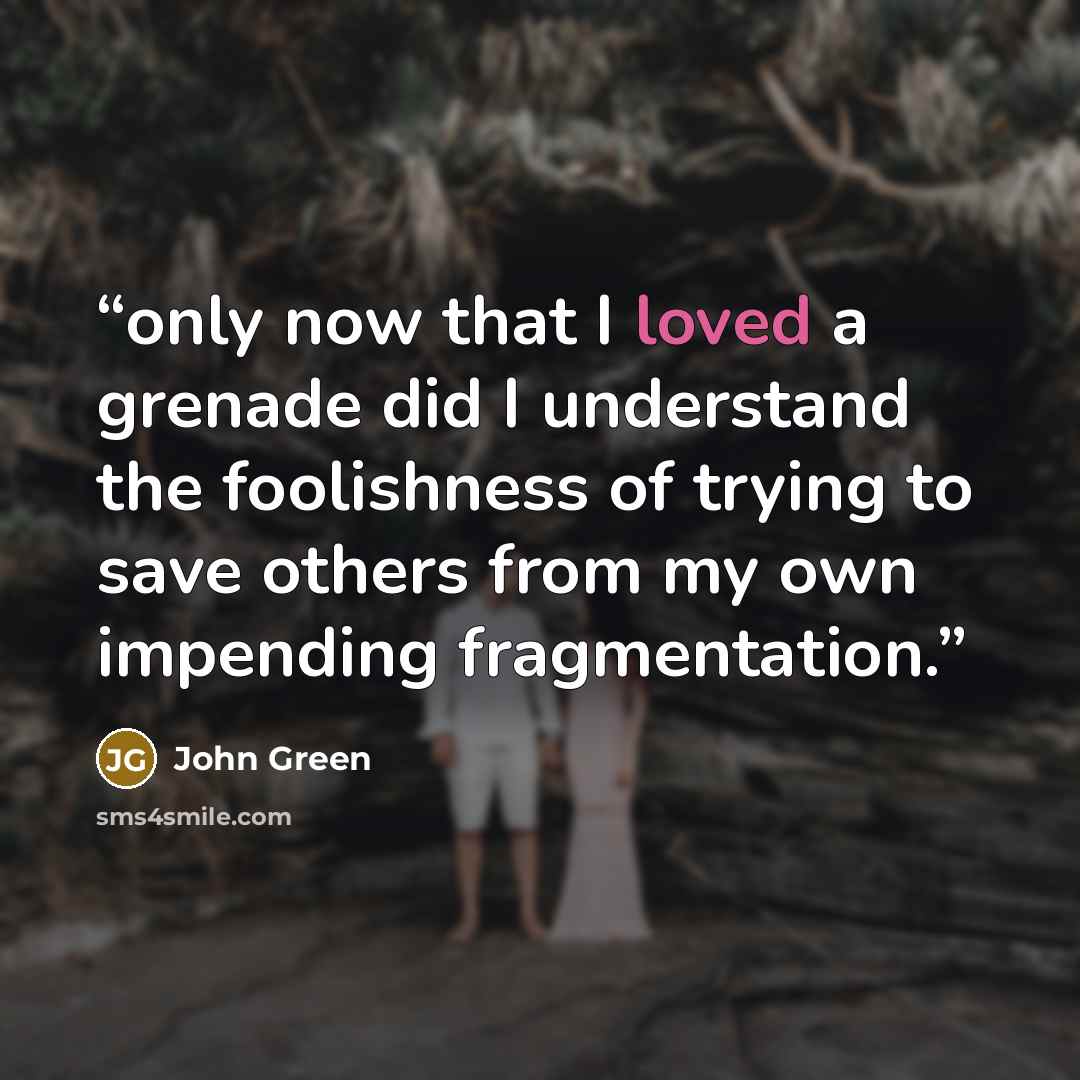 “only now that I loved a grenade did I understand the foolishness of trying to save others from my own impending fragmentation.” quote by John Green