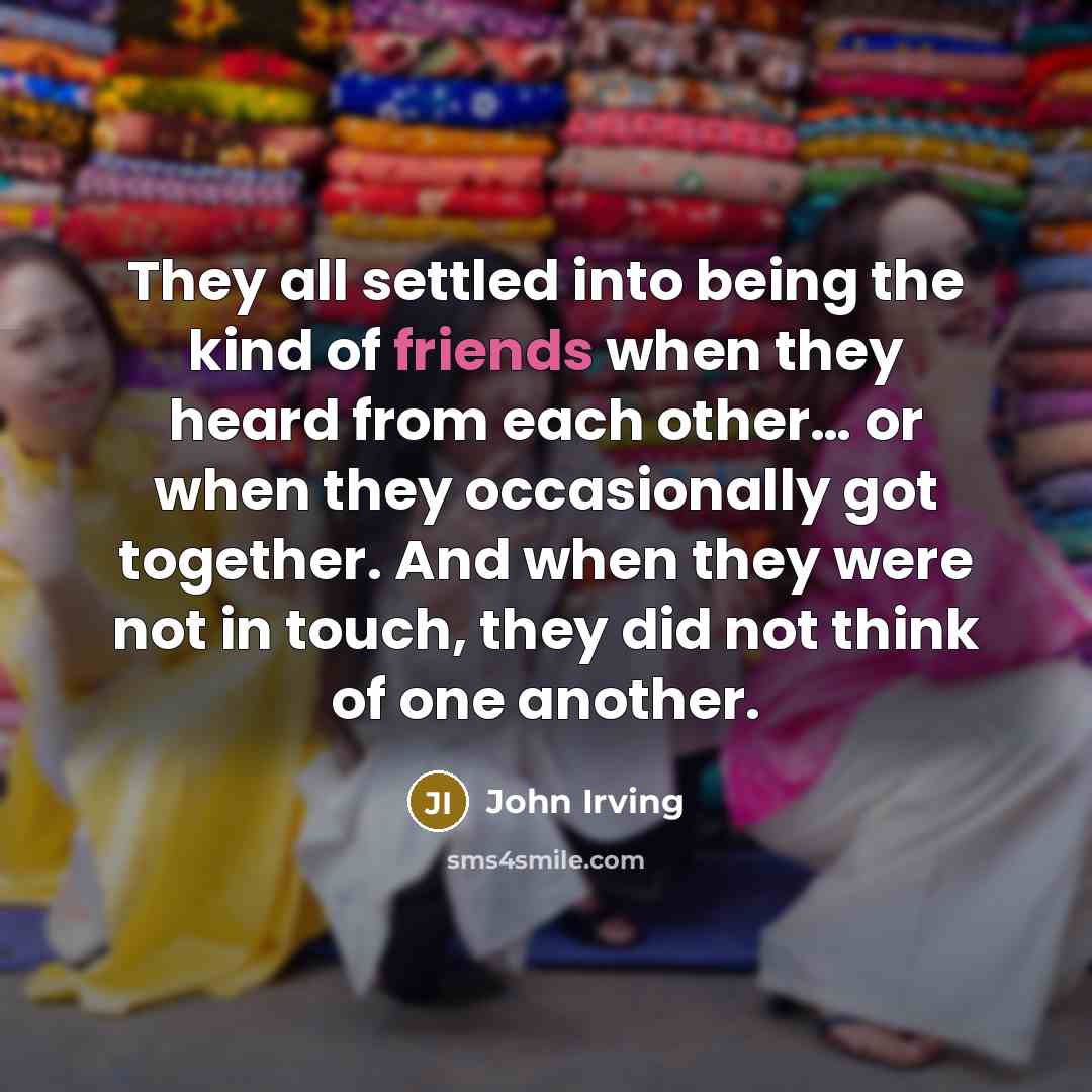 “They all settled into being the kind of friends when they heard from each other… or when they occasionally got together. And when they were not in touch, they did not think of one another.” quote by John Irving