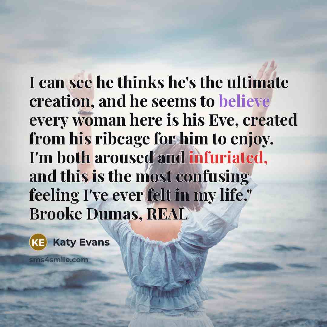 “I can see he thinks he's the ultimate creation, and he seems to believe every woman here is his Eve, created from his ribcage for him to enjoy. I'm both aroused and infuriated, and this is the most confusing feeling I've ever felt in my life." Brooke Dumas, REAL” quote by Katy Evans
