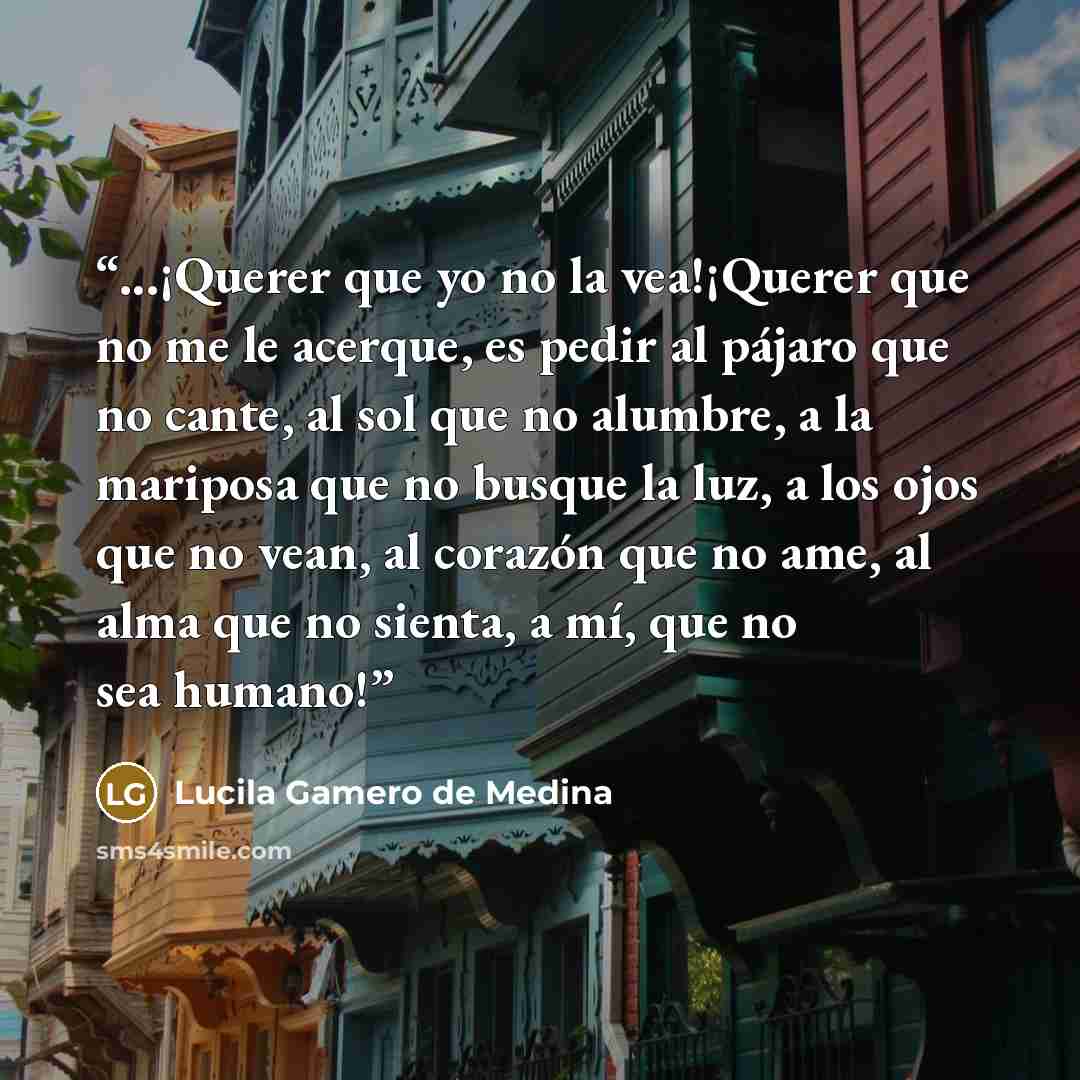 “...¡Querer que yo no la vea!¡Querer que no me le acerque, es pedir al pájaro que no cante, al sol que no alumbre, a la mariposa que no busque la luz, a los ojos que no vean, al corazón que no ame, al alma que no sienta, a mí, que no sea humano!” quote by Lucila Gamero de Medina