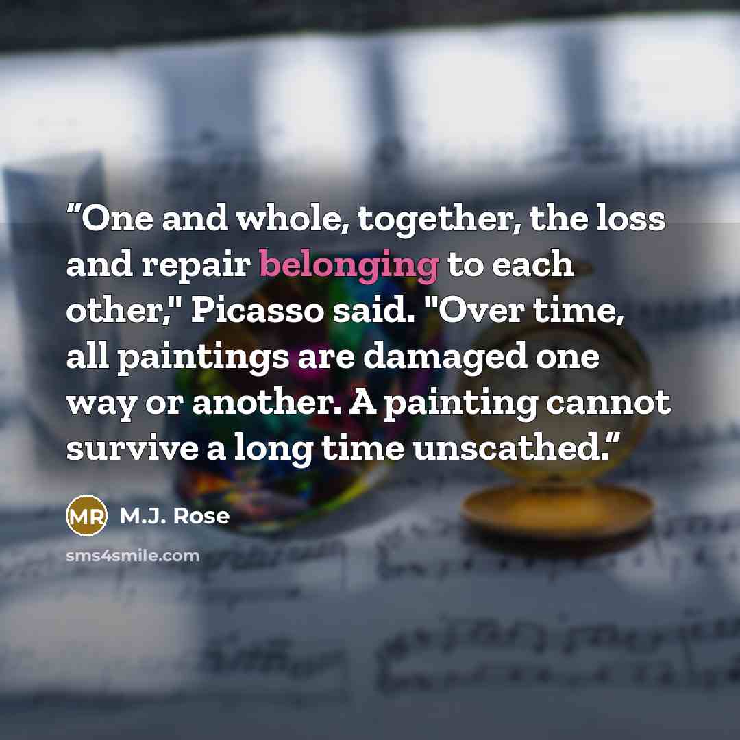 “One and whole, together, the loss and repair belonging to each other," Picasso said. "Over time, all paintings are damaged one way or another. A painting cannot survive a long time unscathed.” quote by M.J. Rose