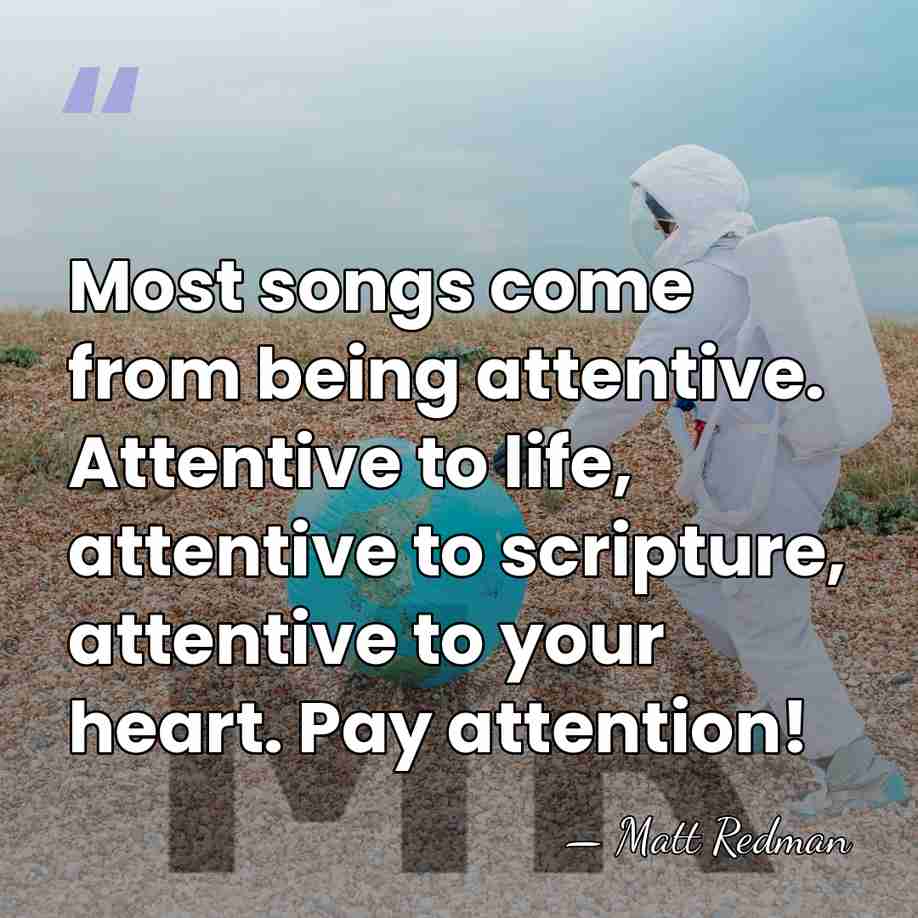 Most songs come from being attentive. Attentive to life, attentive to scripture,&hellip; - Matt Redman