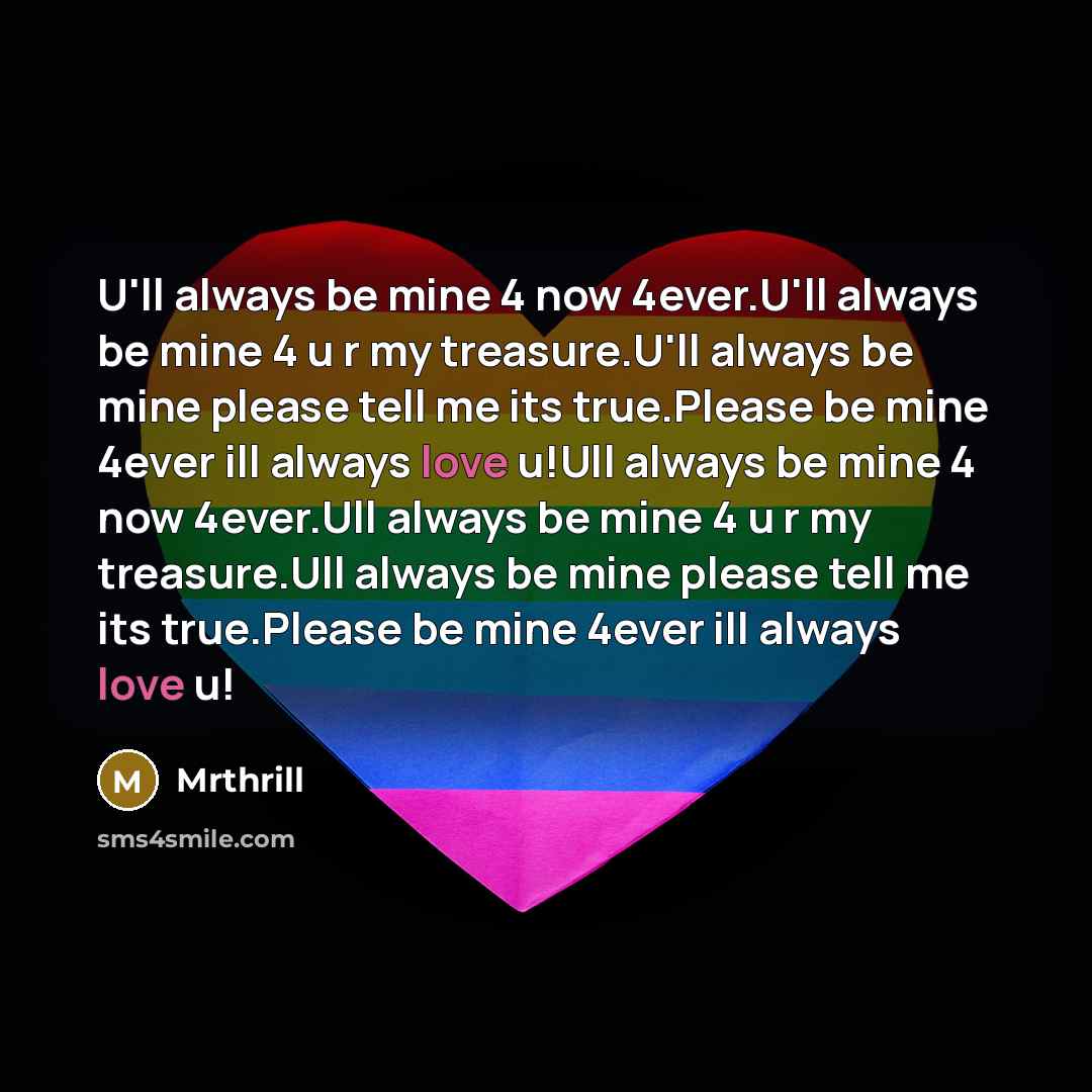 “U'll always be mine 4 now 4ever.U'll always be mine 4 u r my treasure.U'll always be mine please tell me its true.Please be mine 4ever ill always love u!Ull always be mine 4 now 4ever.Ull always be mine 4 u r my treasure.Ull always be mine please tell me its true.Please be mine 4ever ill always…” quote by Mrthrill