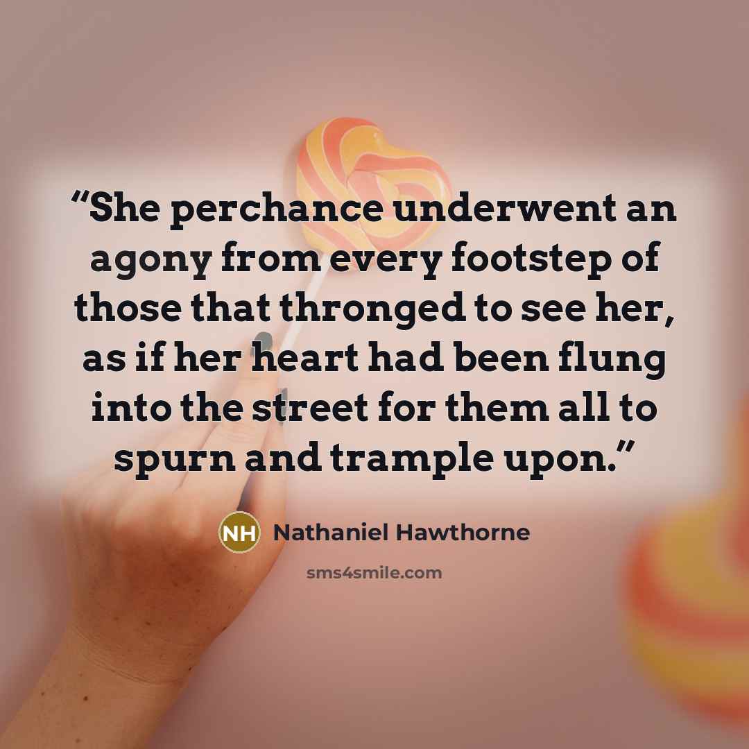 “She perchance underwent an agony from every footstep of those that thronged to see her, as if her heart had been flung into the street for them all to spurn and trample upon.” quote by Nathaniel Hawthorne