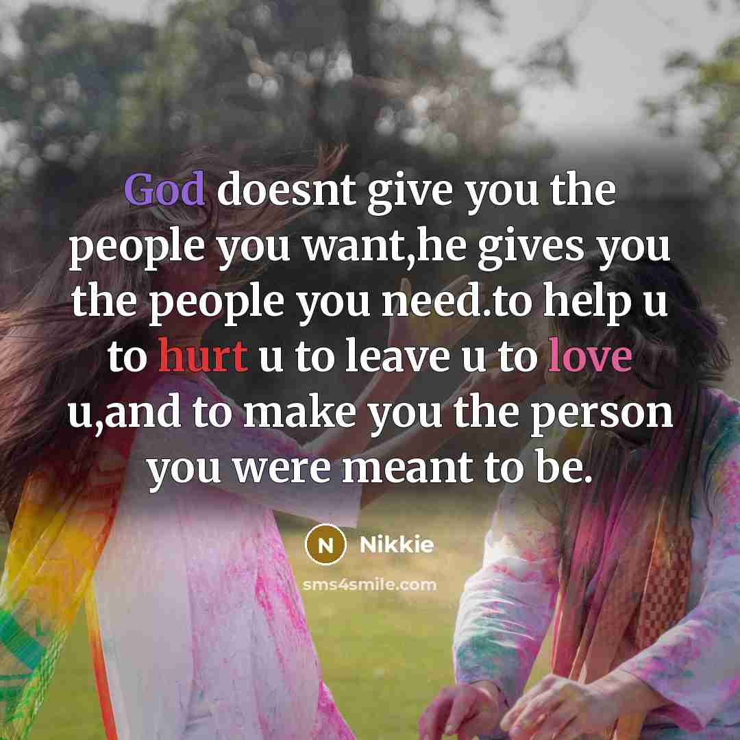 “God doesnt give you the people you want,he gives you the people you need.to help u to hurt u to leave u to love u,and to make you the person you were meant to be.” quote by Nikkie
