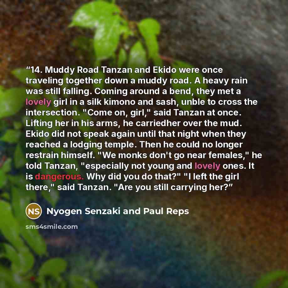 “14. Muddy Road Tanzan and Ekido were once traveling together down a muddy road. A heavy rain was still falling. Coming around a bend, they met a lovely girl in a silk kimono and sash, unble to cross the intersection. "Come on, girl," said Tanzan at once. Lifting her in his arms, he carriedher over…” quote by Nyogen Senzaki and Paul Reps