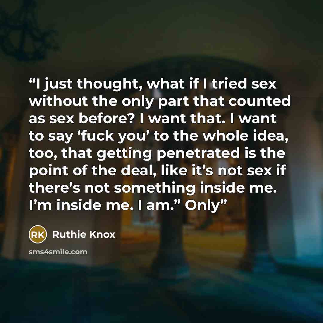 “I just thought, what if I tried sex without the only part that counted as sex before? I want that. I want to say ‘fuck you’ to the whole idea, too, that getting penetrated is the point of the deal, like it’s not sex if there’s not something inside me. I’m inside me. I am.” Only” quote by Ruthie Knox