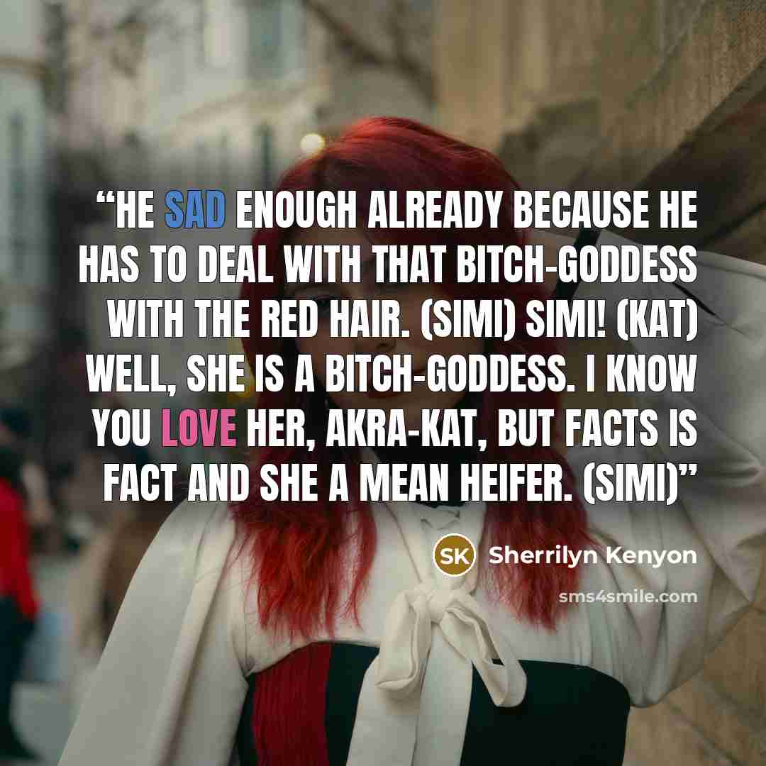 “He sad enough already because he has to deal with that bitch-goddess with the red hair. (Simi) Simi! (Kat) Well, she is a bitch-goddess. I know you love her, akra-Kat, but facts is fact and she a mean heifer. (Simi)” quote by Sherrilyn Kenyon