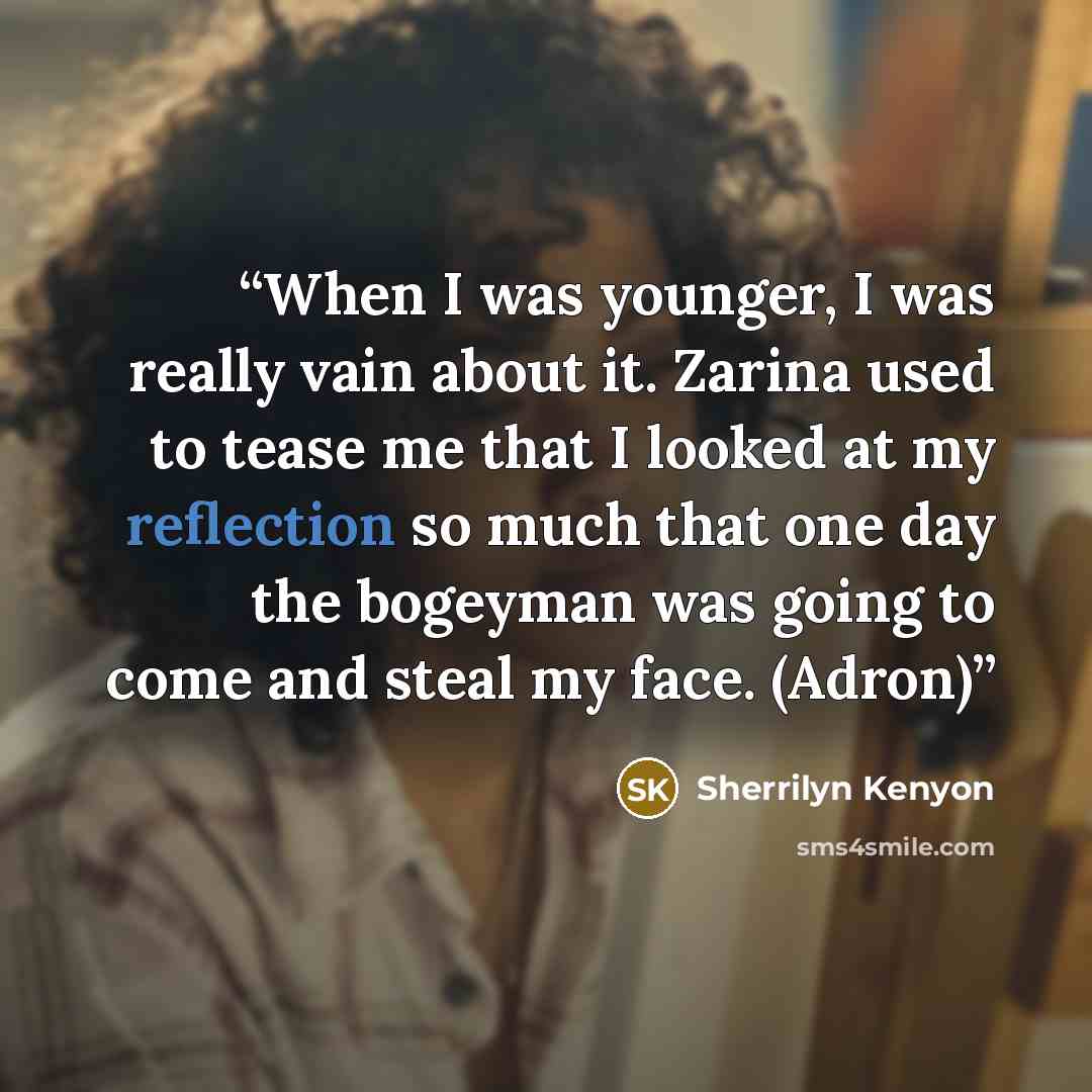 “When I was younger, I was really vain about it. Zarina used to tease me that I looked at my reflection so much that one day the bogeyman was going to come and steal my face. (Adron)” quote by Sherrilyn Kenyon