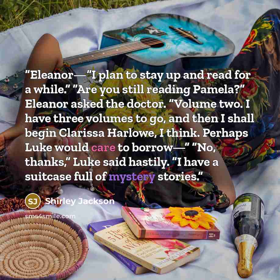 “Eleanor—“I plan to stay up and read for a while.” “Are you still reading Pamela?” Eleanor asked the doctor. “Volume two. I have three volumes to go, and then I shall begin Clarissa Harlowe, I think. Perhaps Luke would care to borrow—” “No, thanks,” Luke said hastily. “I have a suitcase full of…” quote by Shirley Jackson