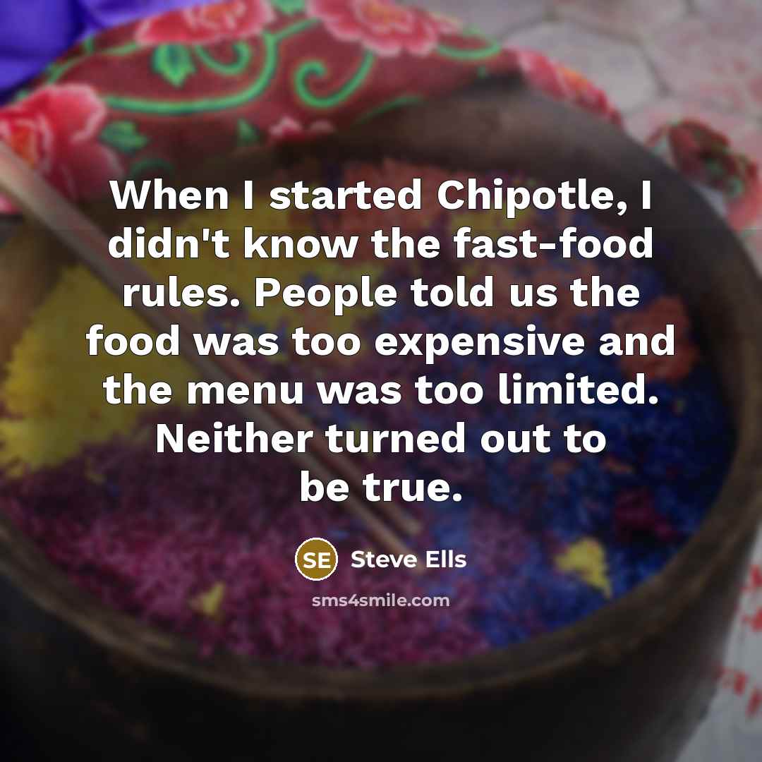 “When I started Chipotle, I didn't know the fast-food rules. People told us the food was too expensive and the menu was too limited. Neither turned out to be true.” quote by Steve Ells