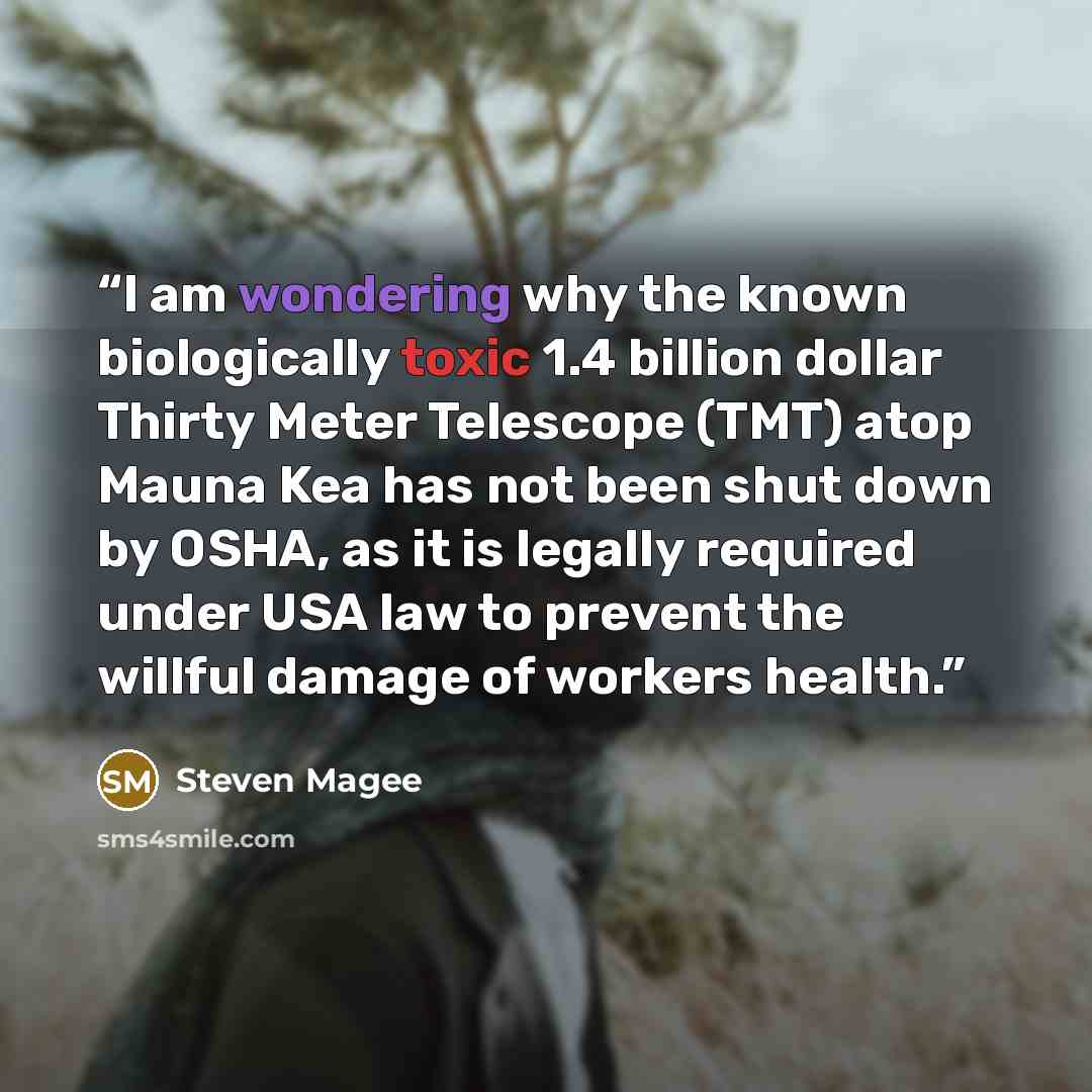 “I am wondering why the known biologically toxic 1.4 billion dollar Thirty Meter Telescope (TMT) atop Mauna Kea has not been shut down by OSHA, as it is legally required under USA law to prevent the willful damage of workers health.” quote by Steven Magee