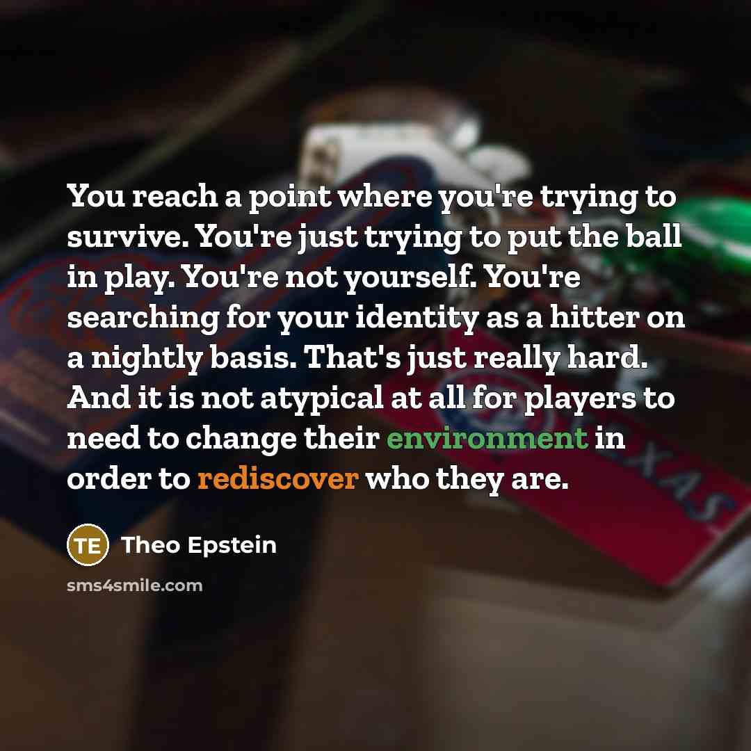 “You reach a point where you're trying to survive. You're just trying to put the ball in play. You're not yourself. You're searching for your identity as a hitter on a nightly basis. That's just really hard. And it is not atypical at all for players to need to change their environment in order to…” quote by Theo Epstein