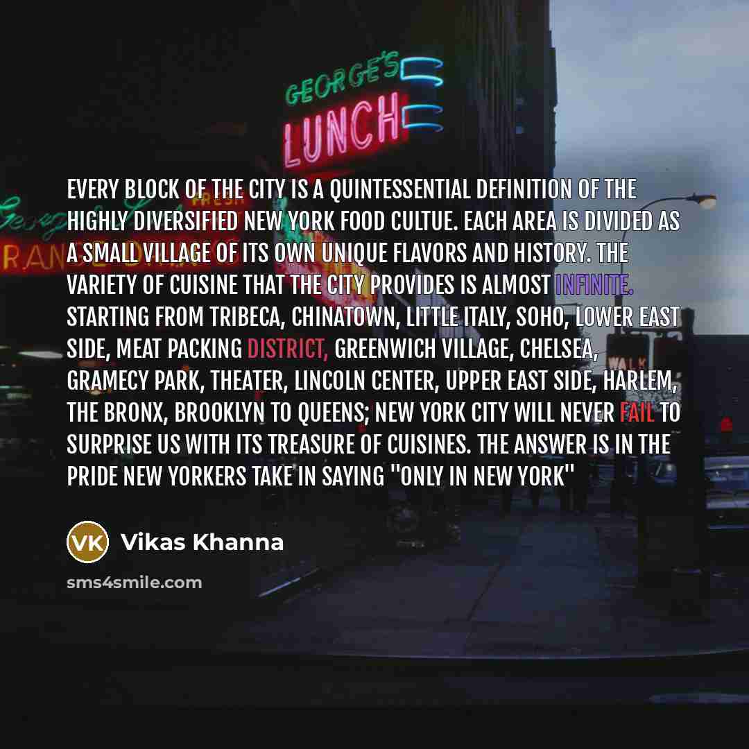 “Every block of the city is a quintessential definition of the highly diversified New York food cultue. Each area is divided as a small village of its own unique flavors and history. The variety of cuisine that the city provides is almost infinite. Starting from Tribeca, Chinatown, Little Italy…” quote by Vikas Khanna