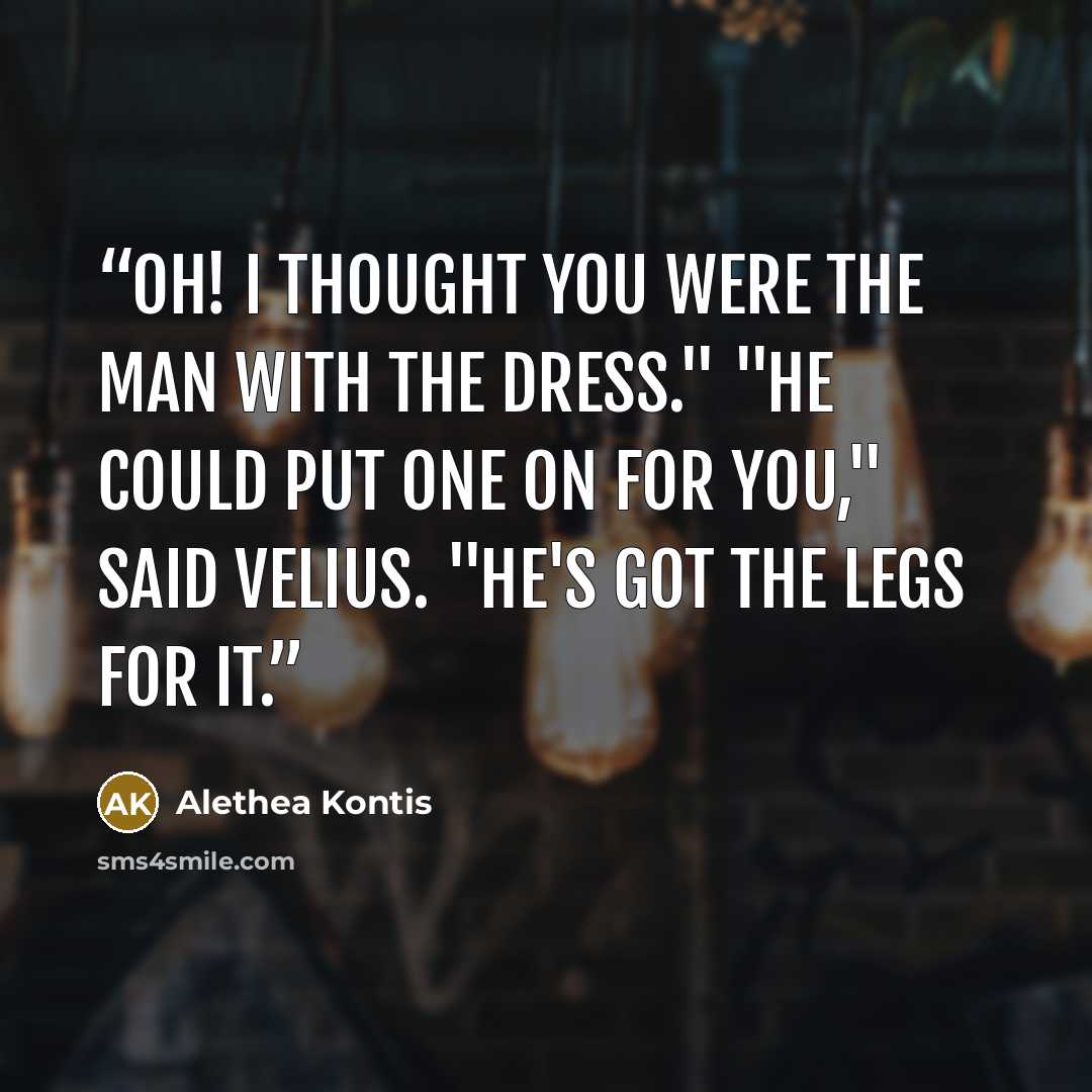 “Oh! I thought you were the man with the dress." "He could put one on for you," said Velius. "He's got the legs for it.” quote by Alethea Kontis