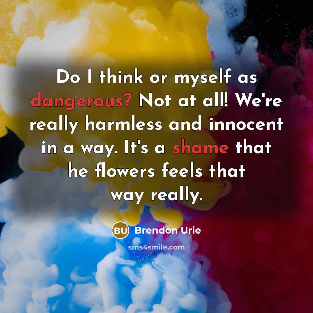 “Do I think or myself as dangerous? Not at all! We're really harmless and innocent in a way. It's a shame that he flowers feels that way really.” quote by Brendon Urie