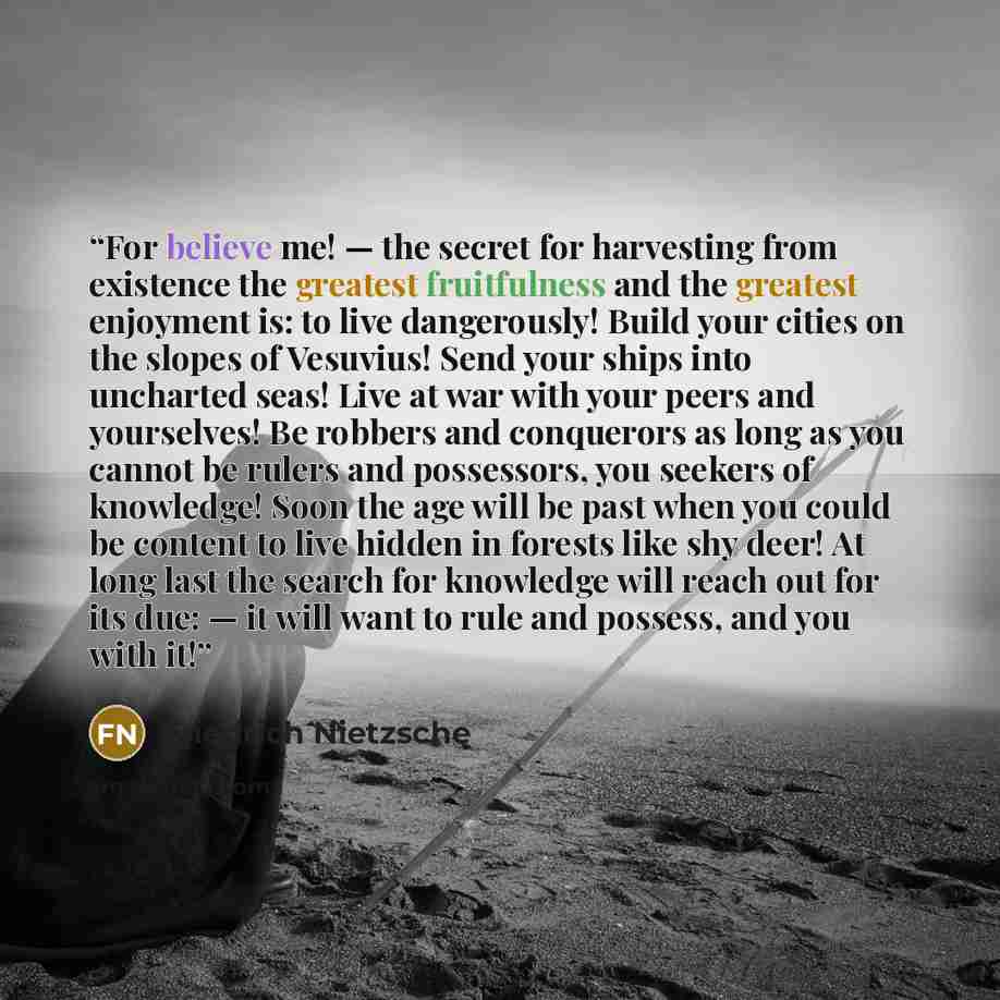 “For believe me! — the secret for harvesting from existence the greatest fruitfulness and the greatest enjoyment is: to live dangerously! Build your cities on the slopes of Vesuvius! Send your ships into uncharted seas! Live at war with your peers and yourselves! Be robbers and conquerors as long…” quote by Friedrich Nietzsche