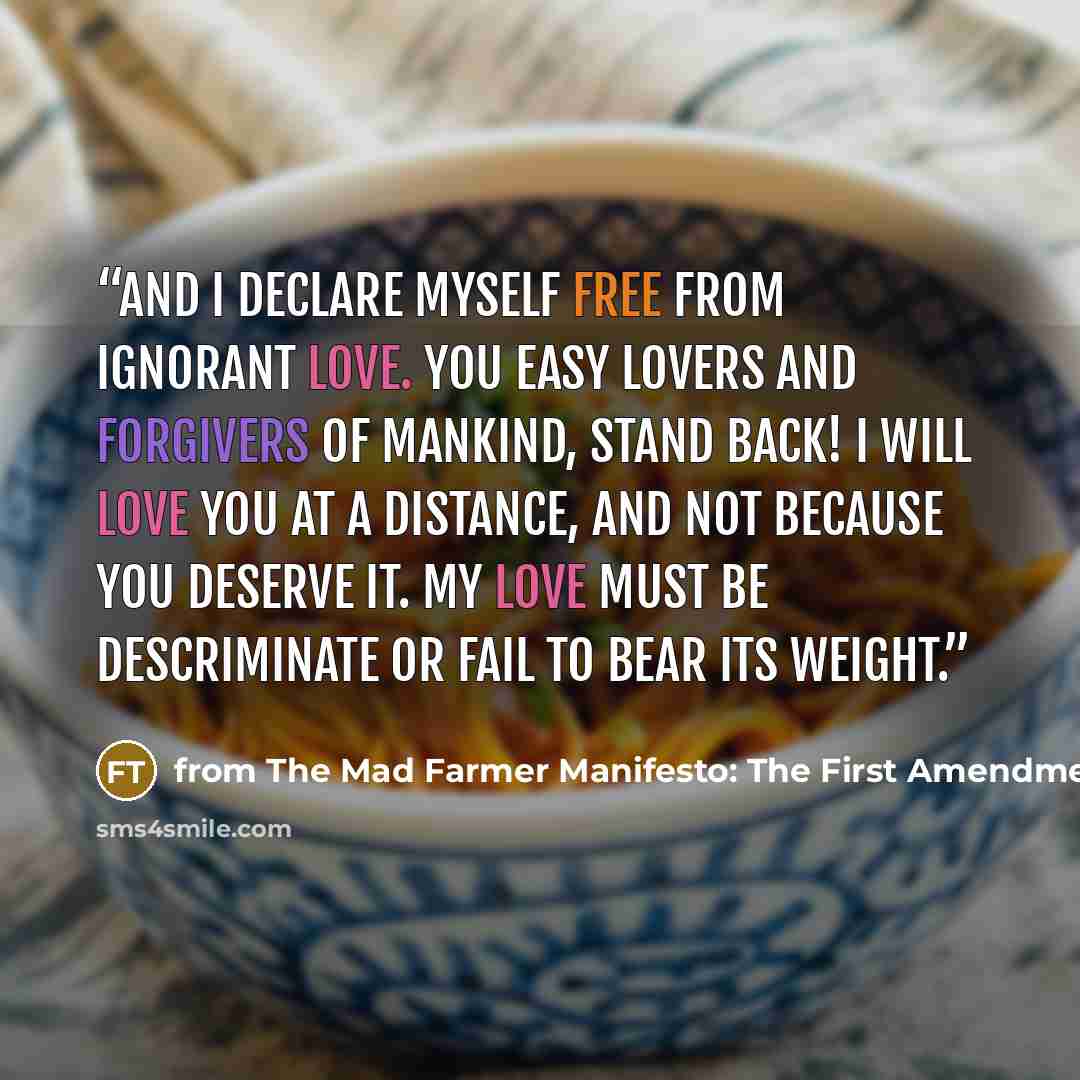 “And I declare myself free from ignorant love. You easy lovers and forgivers of mankind, stand back! I will love you at a distance, and not because you deserve it. My love must be descriminate or fail to bear its weight.” quote by from The Mad Farmer Manifesto: The First Amendment Wendall Berry