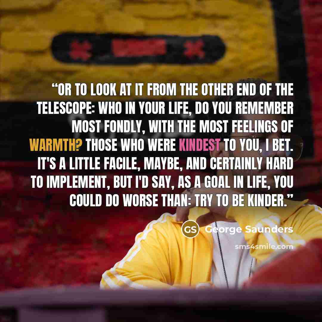 “Or to look at it from the other end of the telescope: Who in your life, do you remember most fondly, with the most feelings of warmth? Those who were kindest to you, I bet. It's a little facile, maybe, and certainly hard to implement, but I'd say, as a goal in life, you could do worse than: Try to…” quote by George Saunders