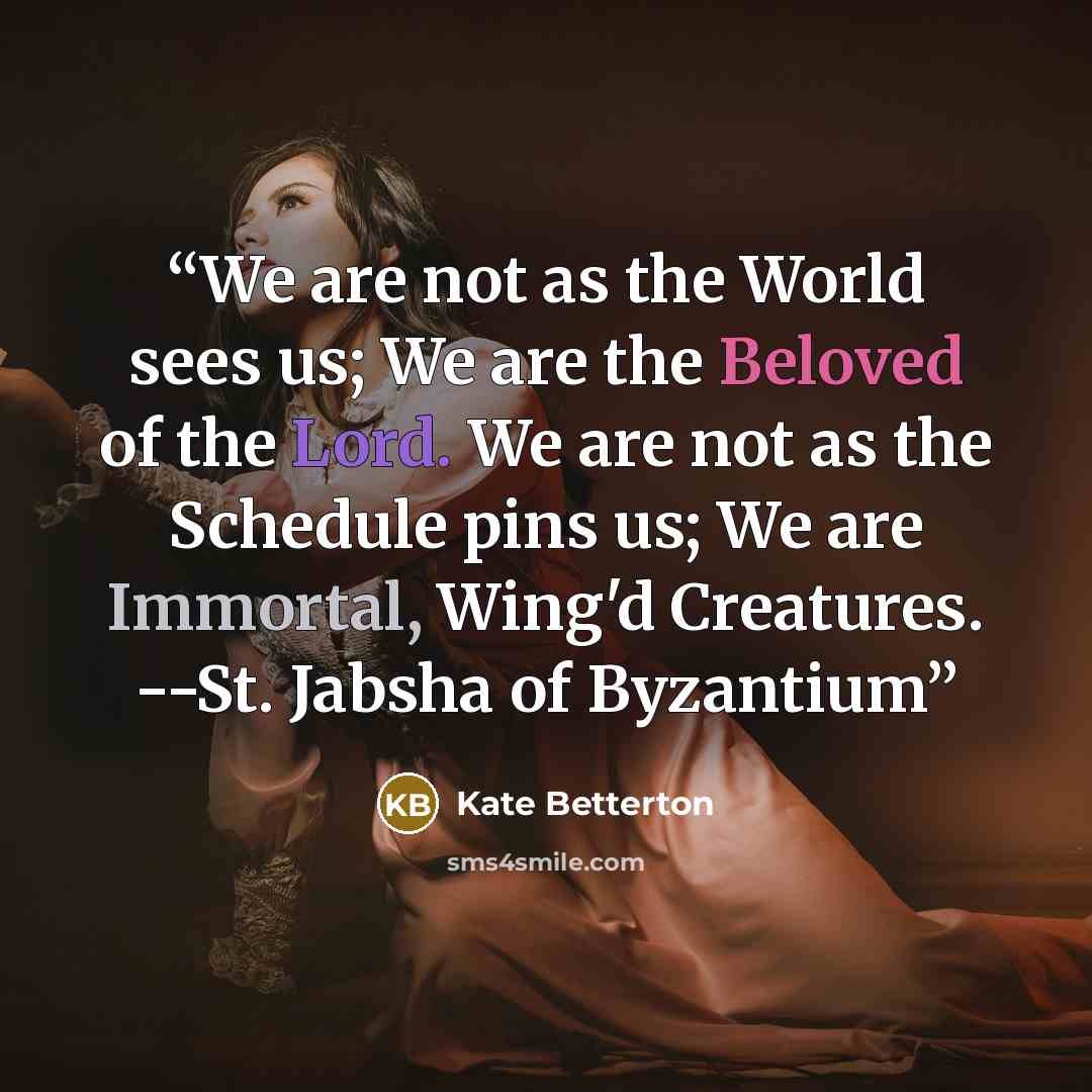 “We are not as the World sees us; We are the Beloved of the Lord. We are not as the Schedule pins us; We are Immortal, Wing'd Creatures. --St. Jabsha of Byzantium” quote by Kate Betterton