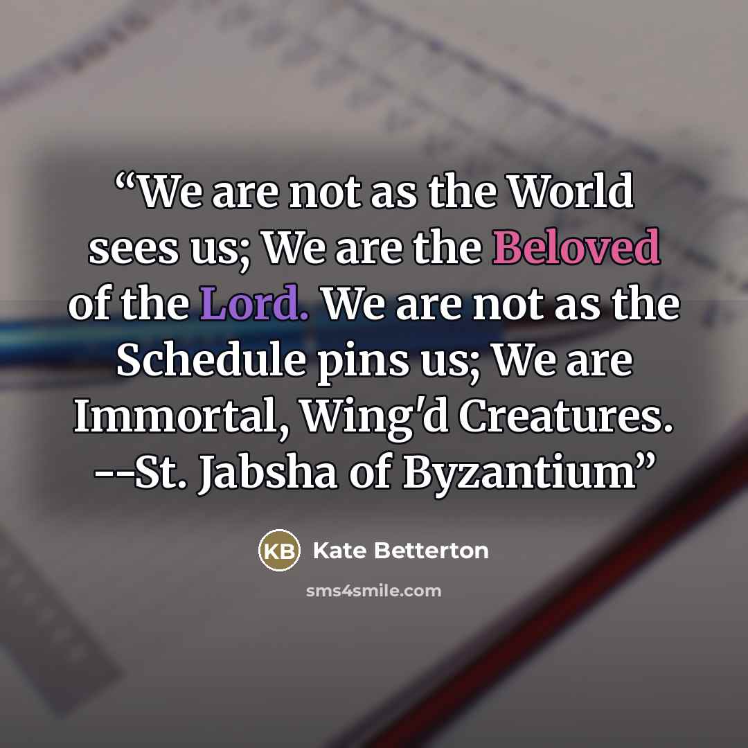 “We are not as the World sees us; We are the Beloved of the Lord. We are not as the Schedule pins us; We are Immortal, Wing'd Creatures. --St. Jabsha of Byzantium” quote by Kate Betterton