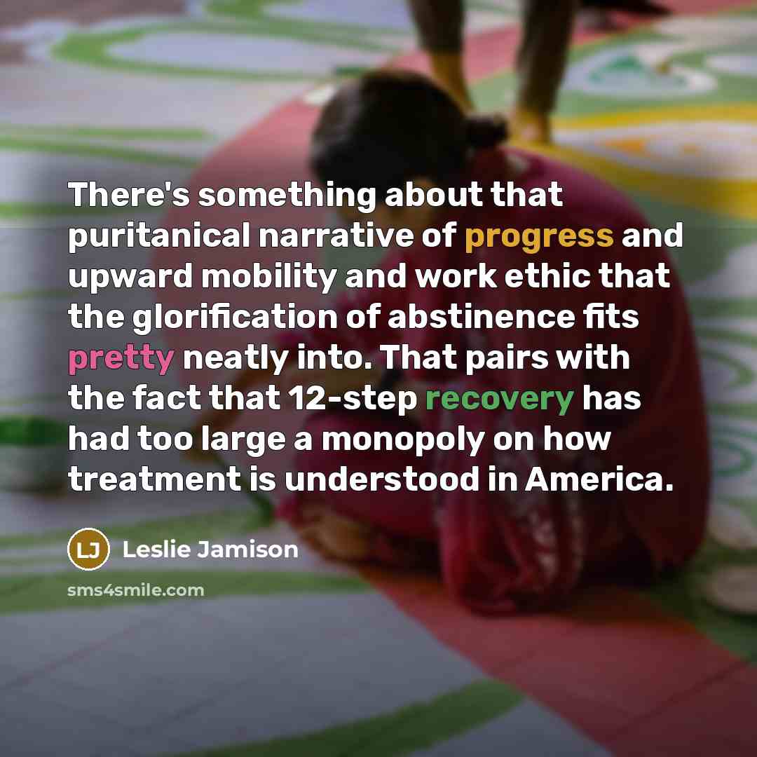“There's something about that puritanical narrative of progress and upward mobility and work ethic that the glorification of abstinence fits pretty neatly into. That pairs with the fact that 12-step recovery has had too large a monopoly on how treatment is understood in America.” quote by Leslie Jamison