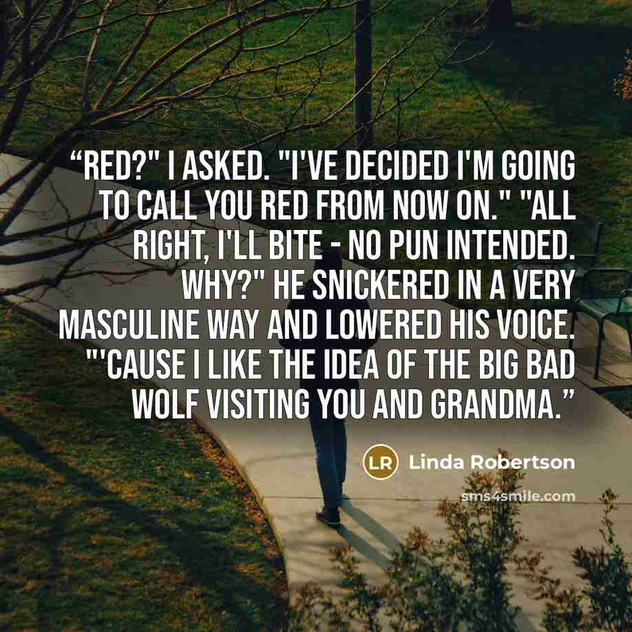 “Red?" I asked. "I've decided I'm going to call you Red from now on." "All right, I'll bite - no pun intended. Why?" He snickered in a very masculine way and lowered his voice. "'Cause I like the idea of the big bad wolf visiting you and Grandma.” quote by Linda Robertson