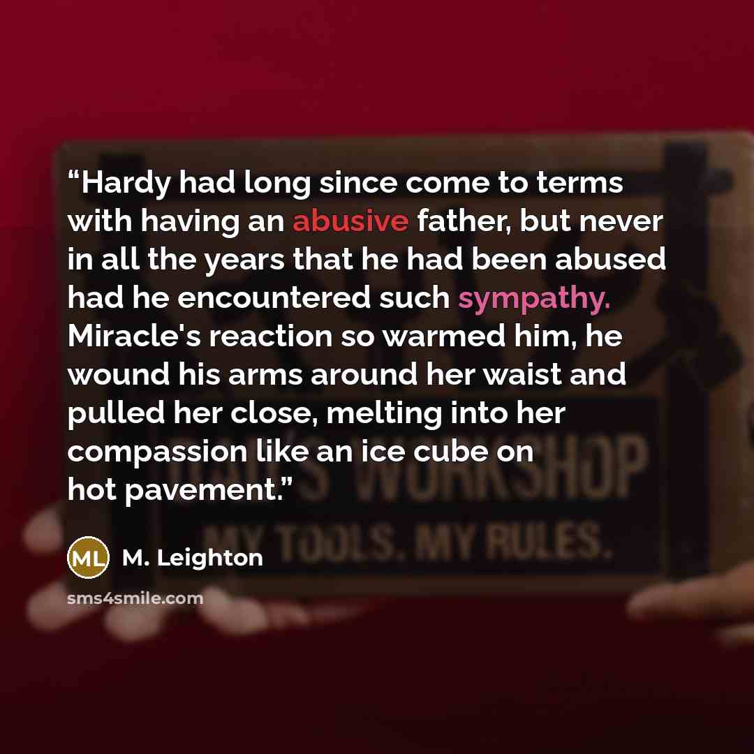 “Hardy had long since come to terms with having an abusive father, but never in all the years that he had been abused had he encountered such sympathy. Miracle's reaction so warmed him, he wound his arms around her waist and pulled her close, melting into her compassion like an ice cube on hot…” quote by M. Leighton