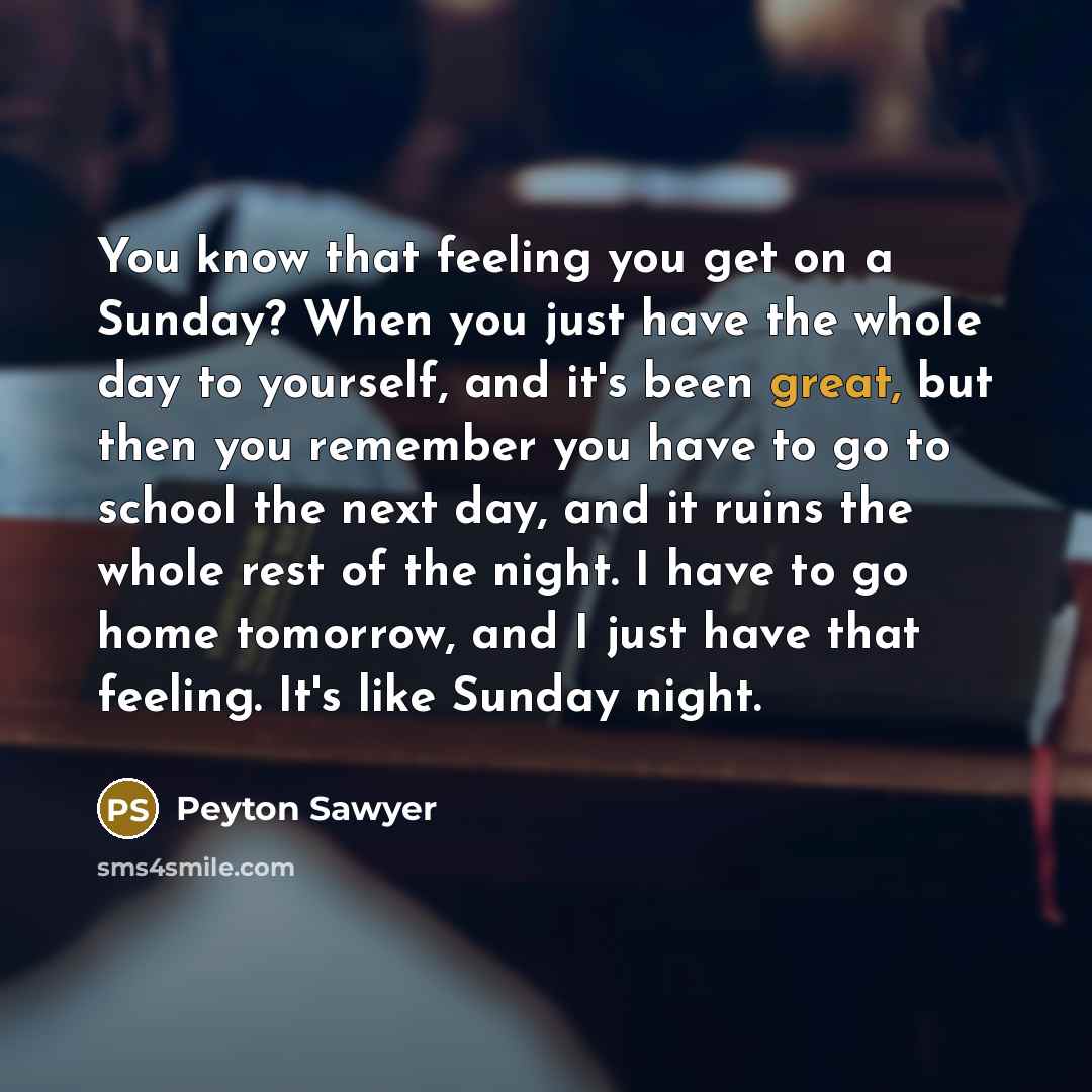 “You know that feeling you get on a Sunday? When you just have the whole day to yourself, and it's been great, but then you remember you have to go to school the next day, and it ruins the whole rest of the night. I have to go home tomorrow, and I just have that feeling. It's like Sunday night.” quote by Peyton Sawyer